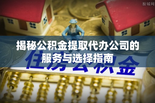 新郑揭秘公积金提取代办公司的服务与选择指南