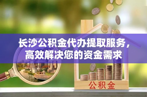 新郑长沙公积金代办提取服务，高效解决您的资金需求