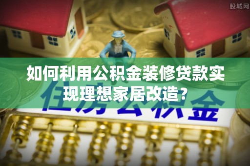 新郑如何利用公积金装修贷款实现理想家居改造？