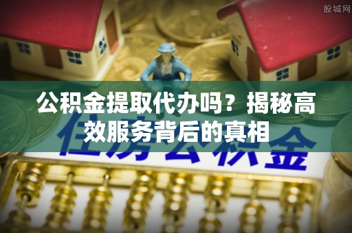 新郑公积金提取代办吗？揭秘高效服务背后的真相