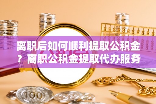 新郑离职后如何顺利提取公积金？离职公积金提取代办服务帮你搞定！