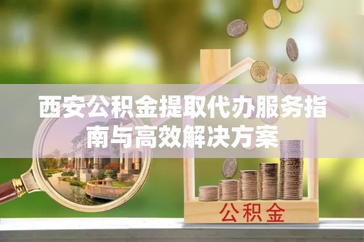 新郑西安公积金提取代办服务指南与高效解决方案