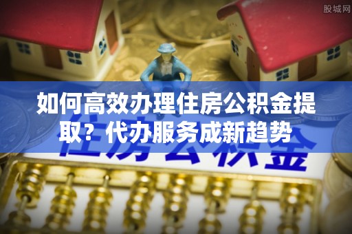 新郑如何高效办理住房公积金提取？代办服务成新趋势