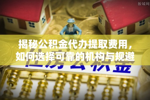 新郑揭秘公积金代办提取费用，如何选择可靠的机构与规避潜在风险