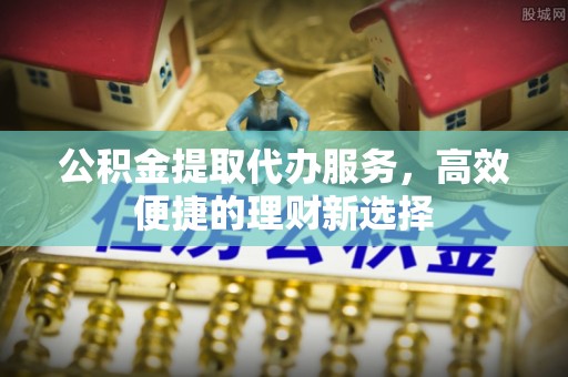 新郑公积金提取代办服务，高效便捷的理财新选择