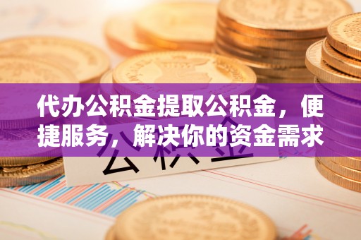 新郑代办公积金提取公积金，便捷服务，解决你的资金需求