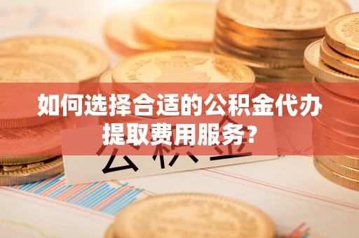 新郑如何选择合适的公积金代办提取费用服务？
