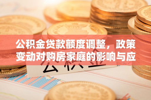 新郑公积金贷款额度调整，政策变动对购房家庭的影响与应对策略