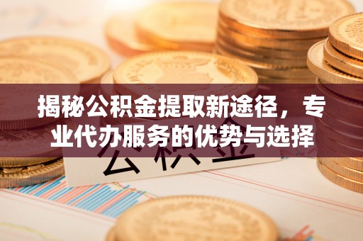 新郑揭秘公积金提取新途径，专业代办服务的优势与选择