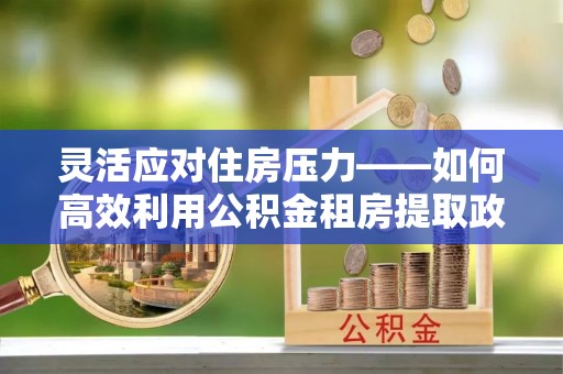 新郑灵活应对住房压力——如何高效利用公积金租房提取政策