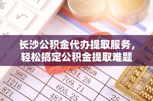 新郑长沙公积金代办提取服务，轻松搞定公积金提取难题