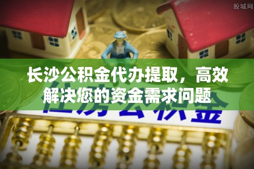 新郑长沙公积金代办提取，高效解决您的资金需求问题