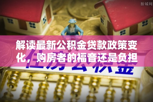 新郑解读最新公积金贷款政策变化，购房者的福音还是负担？