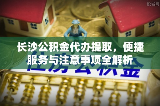 新郑长沙公积金代办提取，便捷服务与注意事项全解析