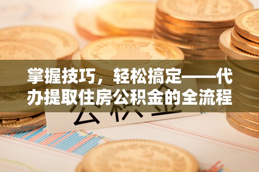 新郑掌握技巧，轻松搞定——代办提取住房公积金的全流程解析