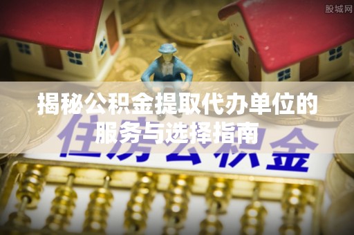 新郑揭秘公积金提取代办单位的服务与选择指南