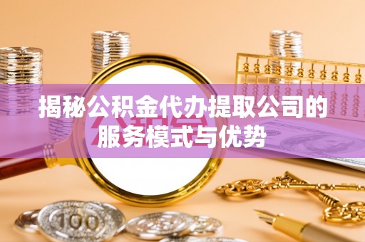 新郑揭秘公积金代办提取公司的服务模式与优势