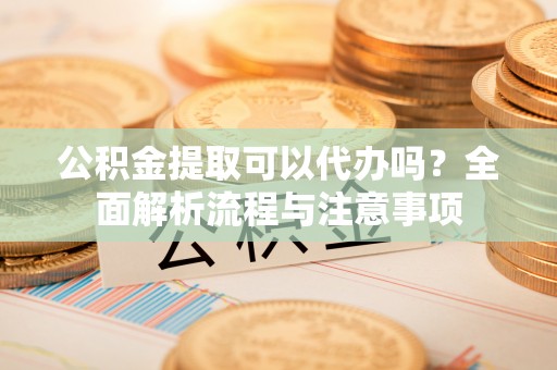 新郑公积金提取可以代办吗？全面解析流程与注意事项