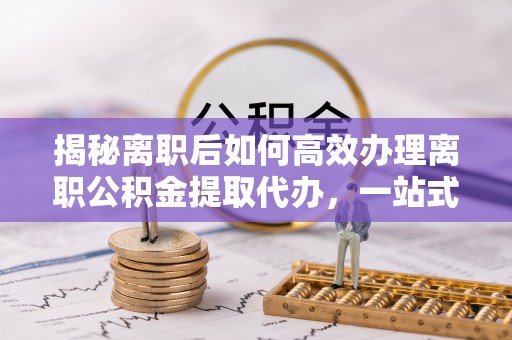 新郑揭秘离职后如何高效办理离职公积金提取代办，一站式服务全解析