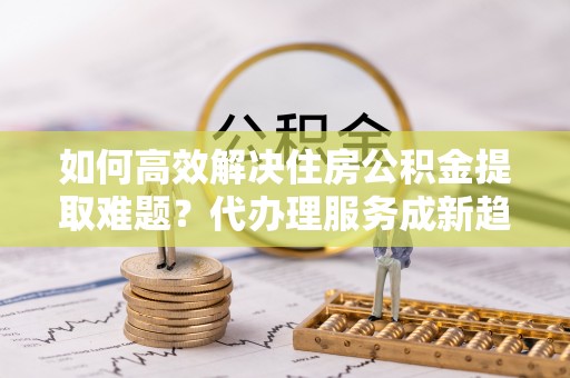 新郑如何高效解决住房公积金提取难题？代办理服务成新趋势