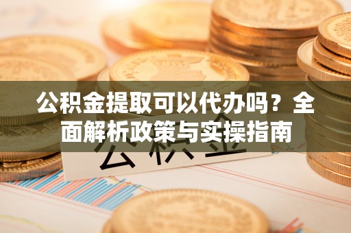 新郑公积金提取可以代办吗？全面解析政策与实操指南