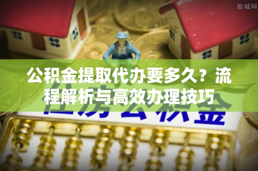 新郑公积金提取代办要多久？流程解析与高效办理技巧