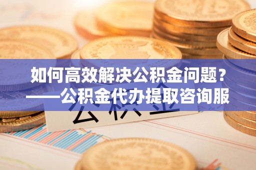新郑如何高效解决公积金问题？——公积金代办提取咨询服务指南