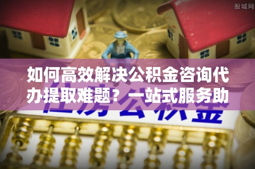 新郑如何高效解决公积金咨询代办提取难题？一站式服务助您轻松搞定