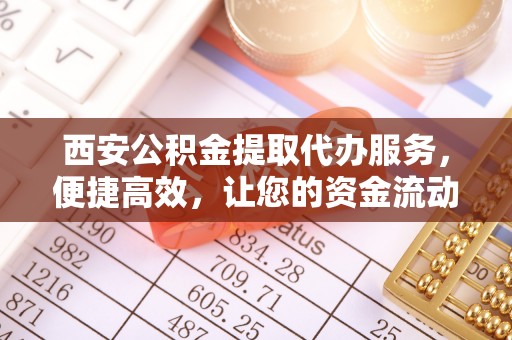 新郑西安公积金提取代办服务，便捷高效，让您的资金流动无忧