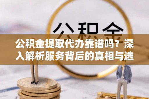新郑公积金提取代办靠谱吗？深入解析服务背后的真相与选择指南