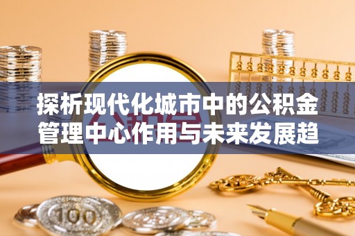 新郑探析现代化城市中的公积金管理中心作用与未来发展趋势