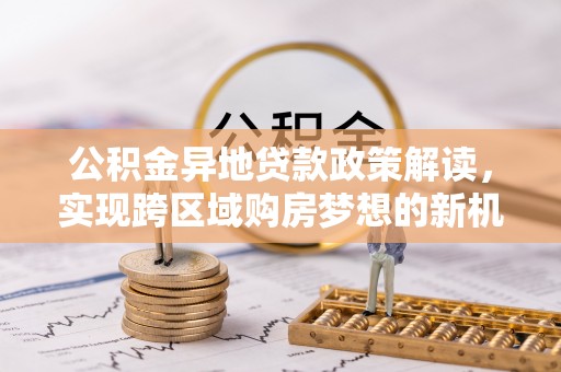 新郑公积金异地贷款政策解读，实现跨区域购房梦想的新机遇