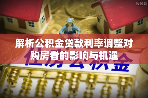 新郑解析公积金贷款利率调整对购房者的影响与机遇
