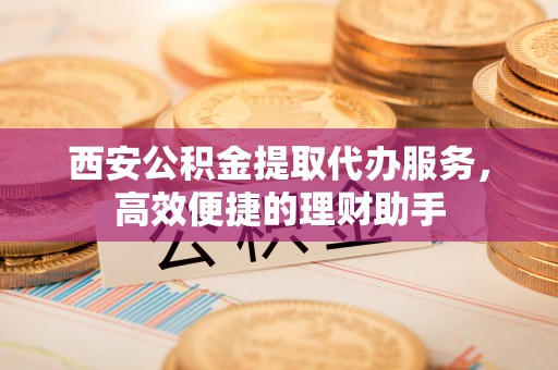 新郑西安公积金提取代办服务，高效便捷的理财助手