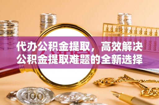 新郑代办公积金提取，高效解决公积金提取难题的全新选择