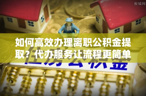 新郑如何高效办理离职公积金提取？代办服务让流程更简单