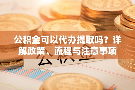 新郑公积金可以代办提取吗？详解政策、流程与注意事项