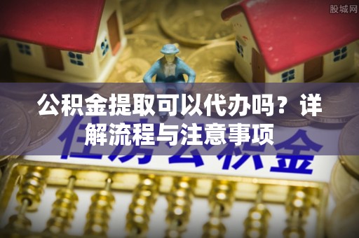 新郑公积金提取可以代办吗？详解流程与注意事项
