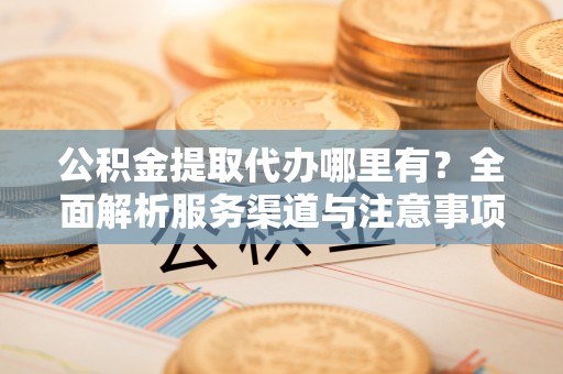 新郑公积金提取代办哪里有？全面解析服务渠道与注意事项