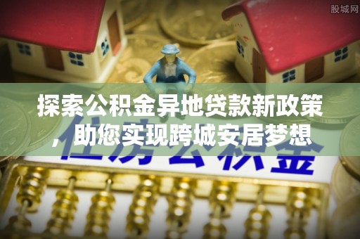 新郑探索公积金异地贷款新政策，助您实现跨城安居梦想