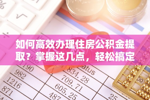 新郑如何高效办理住房公积金提取？掌握这几点，轻松搞定！