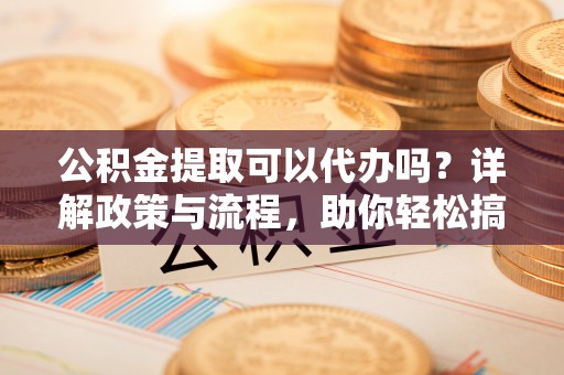 新郑公积金提取可以代办吗？详解政策与流程，助你轻松搞定！