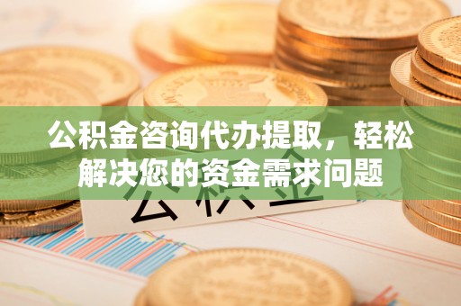 新郑公积金咨询代办提取，轻松解决您的资金需求问题