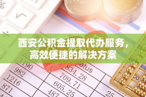 新郑西安公积金提取代办服务，高效便捷的解决方案
