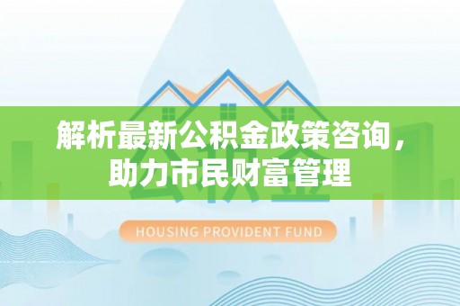 新郑解析最新公积金政策咨询，助力市民财富管理