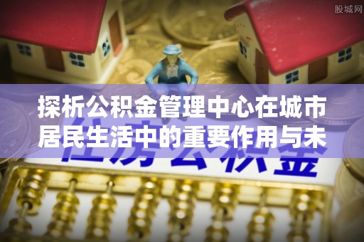 新郑探析公积金管理中心在城市居民生活中的重要作用与未来发展趋势
