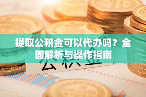 新郑提取公积金可以代办吗？全面解析与操作指南
