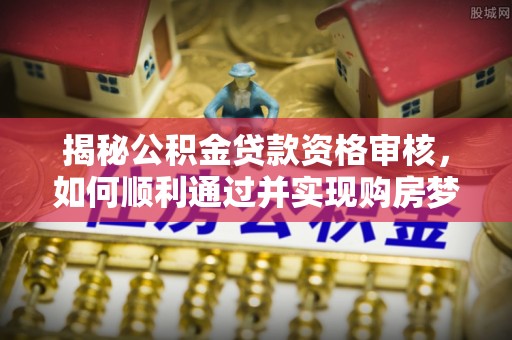 新郑揭秘公积金贷款资格审核，如何顺利通过并实现购房梦想