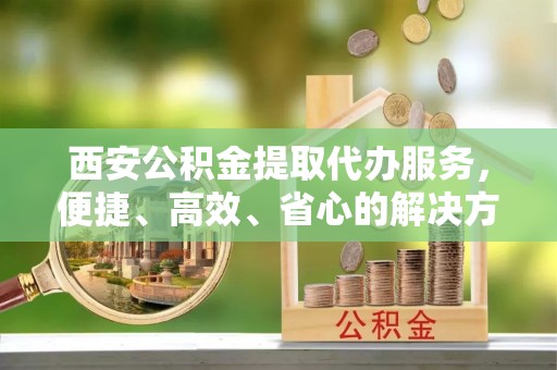 新郑西安公积金提取代办服务，便捷、高效、省心的解决方案