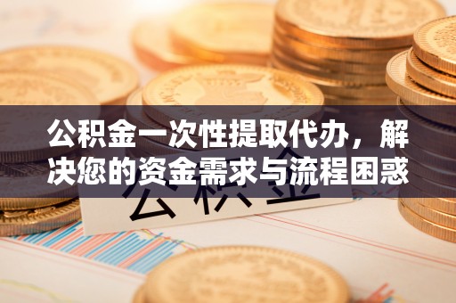 新郑公积金一次性提取代办，解决您的资金需求与流程困惑